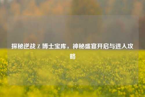 探秘逆战 Z 博士宝库，神秘盛宴开启与进入攻略