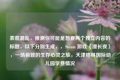 表意混乱,推测你可能是想要两个独立内容的标题,以下分别生成,,Steam 游戏〈漫长夜〉,一场极致的生存心灵之旅,天津格林国际幼儿园学费情况