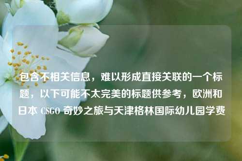 包含不相关信息,难以形成直接关联的一个标题,以下可能不太完美的标题供参考,欧洲和日本 CSGO 奇妙之旅与天津格林国际幼儿园学费