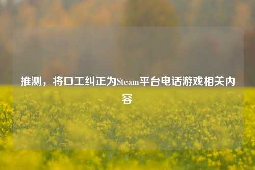 推测,将口工纠正为Steam平台电话游戏相关内容