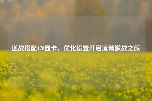 逆战搭配470显卡，优化设置开启流畅激战之旅