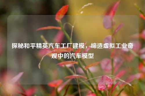 探秘和平精英汽车工厂建模，缔造虚拟工业奇观中的汽车模型