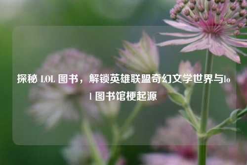 探秘 LOL 图书，解锁英雄联盟奇幻文学世界与lol 图书馆梗起源