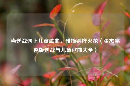 当逆战遇上儿童歌曲,碰撞别样火花(张杰完整版逆战与儿童歌曲大全)