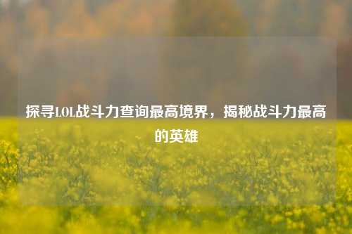 探寻LOL战斗力查询最高境界,揭秘战斗力最高的英雄