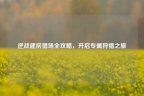逆战建房猎场全攻略，开启专属狩猎之旅