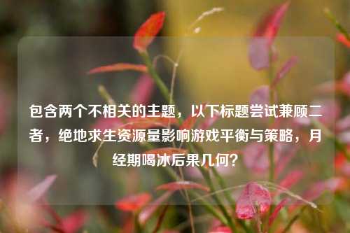 包含两个不相关的主题,以下标题尝试兼顾二者,绝地求生资源量影响游戏平衡与策略,月经期喝冰后果几何?