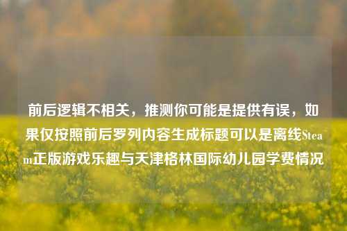 前后逻辑不相关,推测你可能是提供有误,如果仅按照前后罗列内容生成标题可以是离线Steam正版游戏乐趣与天津格林国际幼儿园学费情况
