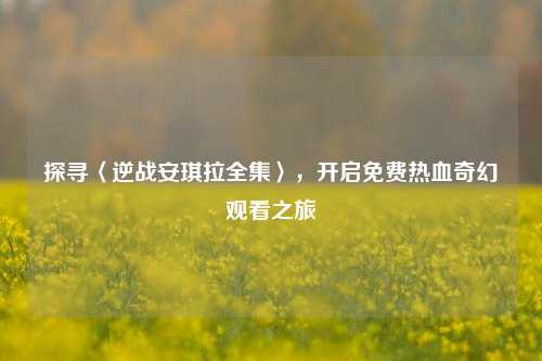 探寻〈逆战安琪拉全集〉,开启免费热血奇幻观看之旅