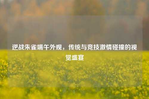 逆战朱雀端午外观,传统与竞技激情碰撞的视觉盛宴
