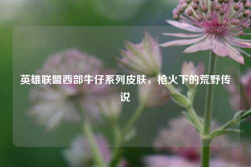 英雄联盟西部牛仔系列皮肤，枪火下的荒野传说