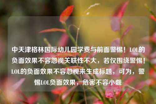 中天津格林国际幼儿园学费与前面警惕!LOL的负面效果不容忽视关联性不大,若仅围绕警惕!LOL的负面效果不容忽视来生成标题,可为,警惕LOL负面效果,危害不容小觑