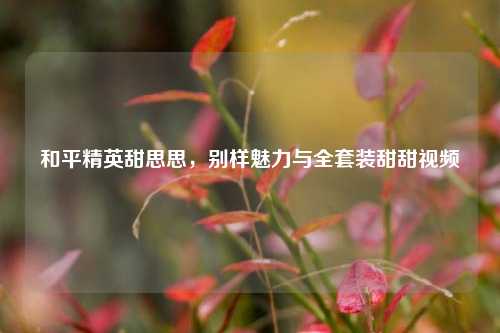 和平精英甜思思，别样魅力与全套装甜甜视频