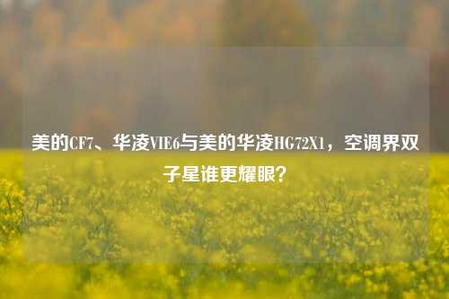 美的CF7、华凌VIE6与美的华凌HG72X1，空调界双子星谁更耀眼？