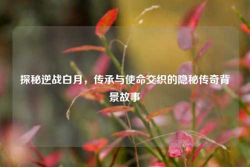 探秘逆战白月,传承与使命交织的隐秘传奇背景故事