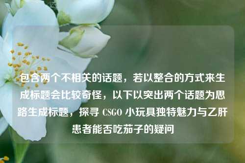 包含两个不相关的话题,若以整合的方式来生成标题会比较奇怪,以下以突出两个话题为思路生成标题,探寻 CSGO 小玩具独特魅力与乙肝患者能否吃茄子的疑问