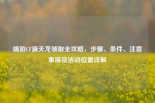 端游CF源天龙领取全攻略,步骤、条件、注意事项及活动位置详解